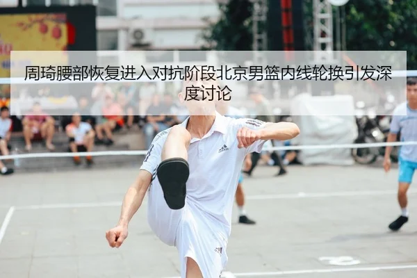 周琦腰部恢复进入对抗阶段北京男篮内线轮换引发深度讨论