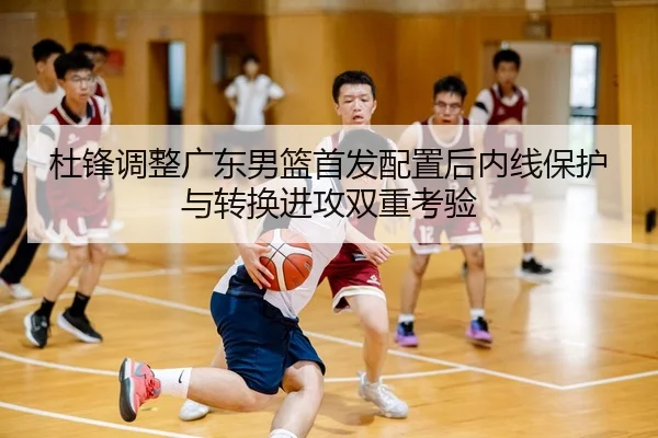 杜锋调整广东男篮首发配置后内线保护与转换进攻双重考验