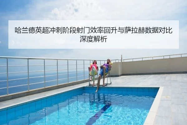 哈兰德英超冲刺阶段射门效率回升与萨拉赫数据对比深度解析