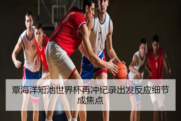 覃海洋短池世界杯再冲纪录出发反应细节成焦点